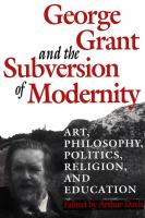 George Grant and the subversion of modernity : art, philosophy, politics, religion, and education /