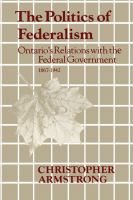 The Politics of Federalism : Ontario's Relations with the Federal Government. 1867-1942.