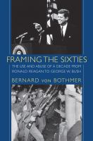 Framing the sixties : the use and abuse of a decade from Ronald Reagan to George W. Bush /