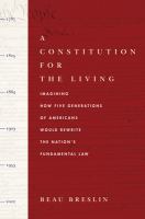 A constitution for the living imagining how five generations of Americans would rewrite the nation's fundamental law /