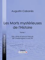 Les Morts Mystérieuses de L'Histoire : Tome I - Rois, Reines et Princes Français de Charlemagne à Louis XIII.