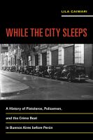While the city sleeps a history of pistoleros, policemen, and the crime beat in Buenos Aires before Peron /