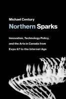 Northern sparks innovation, technology policy, and the arts in Canada from Expo 67 to the Internet age /