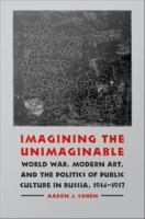 Imagining the unimaginable : World War, modern art, & the politics of public culture in Russia, 1914-1917 /