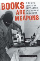 Books Are Weapons : the Polish Opposition Press and the Overthrow of Communism /