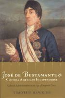 José de Bustamante and Central American independence : colonial administration in an age of imperial crisis /