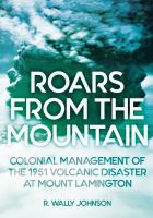 Roars from the mountain Colonial management of the 1951 volcanic disaster at Mount Lamington /