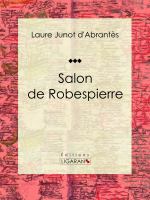 Salon de Robespierre : Histoire des Salons de Paris : Tableaux et Portraits du Grand Monde Sous Louis XVI, le Directoire, le Consulat et l'Empire, la Restauration et le Règne de Louis-Philippe Ier.