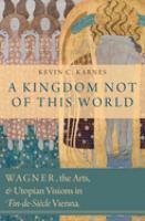 A kingdom not of this world : Wagner, the arts, and utopian visions in fin-de-siècle Vienna /