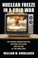 Nuclear Freeze in a Cold War The Reagan Administration, Cultural Activism, and the End of the Arms Race /