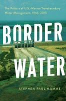 Border water : the politics of U.S.-Mexico transboundary water management, 1945-2015 /