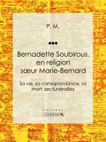 Bernadette Soubirous : En Religion Soeur Marie-Bernard: Sa Vie, Sa Correspondance, Sa Mort, Ses Funérailles.