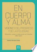 En Cuerpo y Alma. Visiones Del Progreso y de la Felicidad Educación, Cuerpo y Orden Social en Colombia (1830-1990).