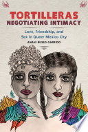 Tortilleras negotiating intimacy : love, friendship, and sex in queer Mexico City /
