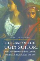 The case of the ugly suitor & other histories of love, gender, & nation in Buenos Aires, 1776-1870 /