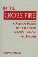In the cross fire : a political history of the Bureau of Alcohol, Tobacco, and Firearms /