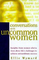 Conversations with uncommon women insights from women who've risen above life's challenges to achieve extraordinary success /